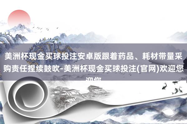 美洲杯现金买球投注安卓版跟着药品、耗材带量采购责任捏续鼓吹-美洲杯现金买球投注(官网)欢迎您