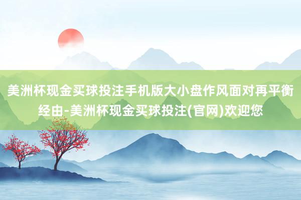 美洲杯现金买球投注手机版大小盘作风面对再平衡经由-美洲杯现金买球投注(官网)欢迎您