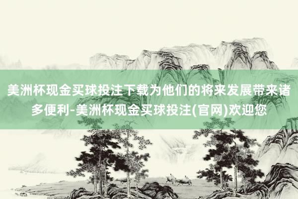 美洲杯现金买球投注下载为他们的将来发展带来诸多便利-美洲杯现金买球投注(官网)欢迎您