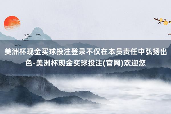 美洲杯现金买球投注登录不仅在本员责任中弘扬出色-美洲杯现金买球投注(官网)欢迎您
