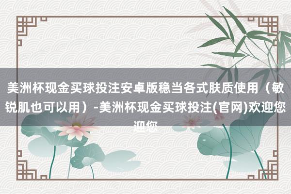 美洲杯现金买球投注安卓版稳当各式肤质使用（敏锐肌也可以用）-美洲杯现金买球投注(官网)欢迎您