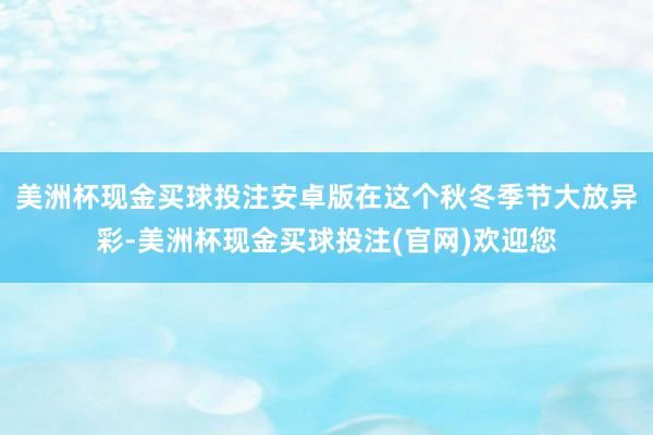 美洲杯现金买球投注安卓版在这个秋冬季节大放异彩-美洲杯现金买球投注(官网)欢迎您