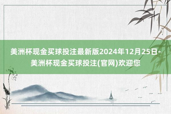 美洲杯现金买球投注最新版2024年12月25日-美洲杯现金买球投注(官网)欢迎您