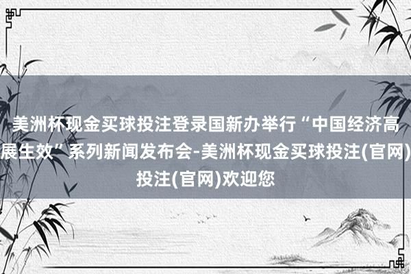美洲杯现金买球投注登录国新办举行“中国经济高质地发展生效”系列新闻发布会-美洲杯现金买球投注(官网)欢迎您