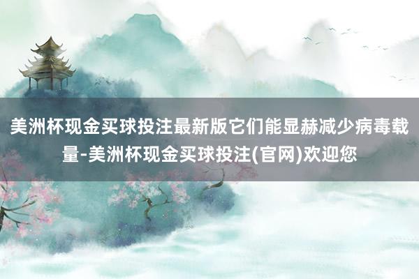 美洲杯现金买球投注最新版它们能显赫减少病毒载量-美洲杯现金买球投注(官网)欢迎您