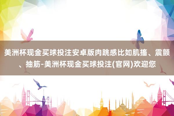 美洲杯现金买球投注安卓版肉跳感比如肌搐、震颤、抽筋-美洲杯现金买球投注(官网)欢迎您