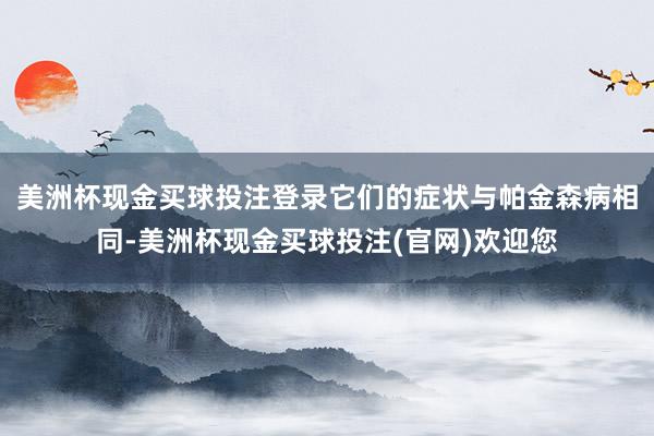 美洲杯现金买球投注登录它们的症状与帕金森病相同-美洲杯现金买球投注(官网)欢迎您