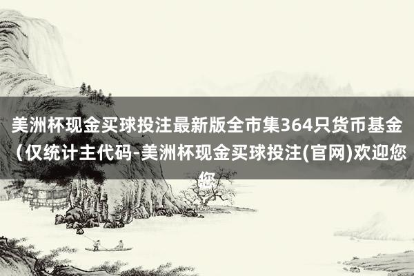 美洲杯现金买球投注最新版全市集364只货币基金（仅统计主代码-美洲杯现金买球投注(官网)欢迎您