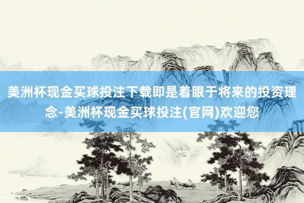 美洲杯现金买球投注下载即是着眼于将来的投资理念-美洲杯现金买球投注(官网)欢迎您