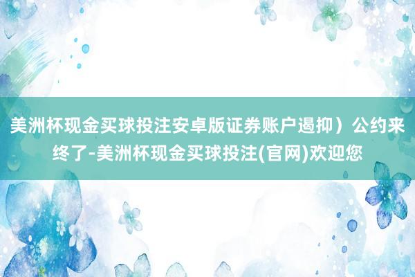 美洲杯现金买球投注安卓版证券账户遏抑）公约来终了-美洲杯现金买球投注(官网)欢迎您