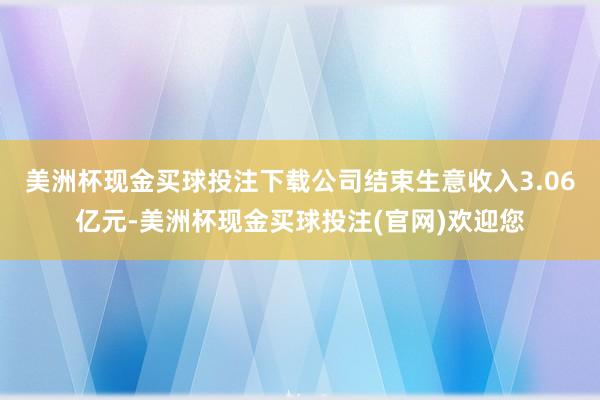 美洲杯现金买球投注下载公司结束生意收入3.06亿元-美洲杯现金买球投注(官网)欢迎您