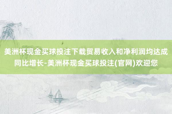 美洲杯现金买球投注下载贸易收入和净利润均达成同比增长-美洲杯现金买球投注(官网)欢迎您