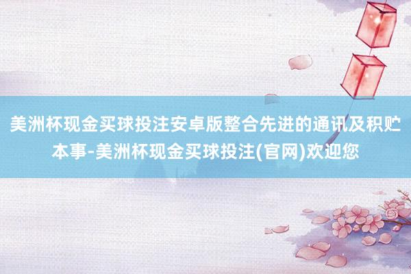 美洲杯现金买球投注安卓版整合先进的通讯及积贮本事-美洲杯现金买球投注(官网)欢迎您