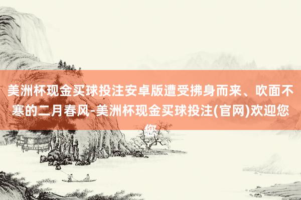 美洲杯现金买球投注安卓版遭受拂身而来、吹面不寒的二月春风-美洲杯现金买球投注(官网)欢迎您