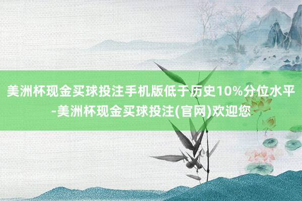 美洲杯现金买球投注手机版低于历史10%分位水平-美洲杯现金买球投注(官网)欢迎您
