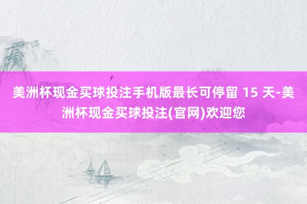 美洲杯现金买球投注手机版最长可停留 15 天-美洲杯现金买球投注(官网)欢迎您