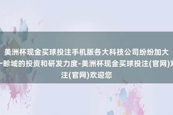 美洲杯现金买球投注手机版各大科技公司纷纷加大对这一畛域的投资和研发力度-美洲杯现金买球投注(官网)欢迎您