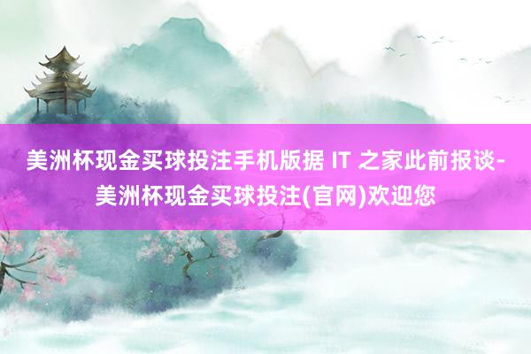 美洲杯现金买球投注手机版据 IT 之家此前报谈-美洲杯现金买球投注(官网)欢迎您