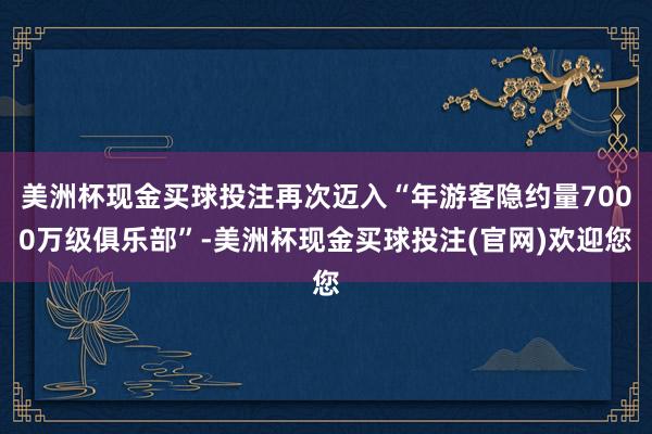 美洲杯现金买球投注再次迈入“年游客隐约量7000万级俱乐部”-美洲杯现金买球投注(官网)欢迎您
