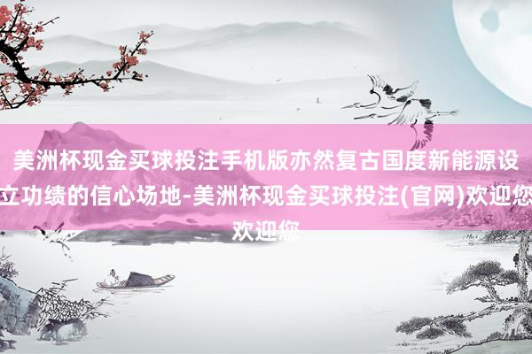 美洲杯现金买球投注手机版亦然复古国度新能源设立功绩的信心场地-美洲杯现金买球投注(官网)欢迎您