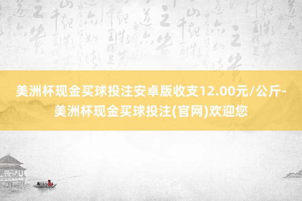 美洲杯现金买球投注安卓版收支12.00元/公斤-美洲杯现金买球投注(官网)欢迎您
