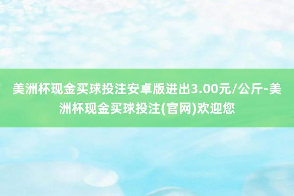 美洲杯现金买球投注安卓版进出3.00元/公斤-美洲杯现金买球投注(官网)欢迎您
