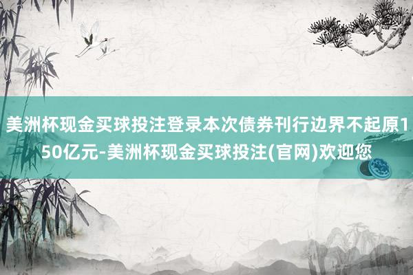 美洲杯现金买球投注登录本次债券刊行边界不起原150亿元-美洲杯现金买球投注(官网)欢迎您