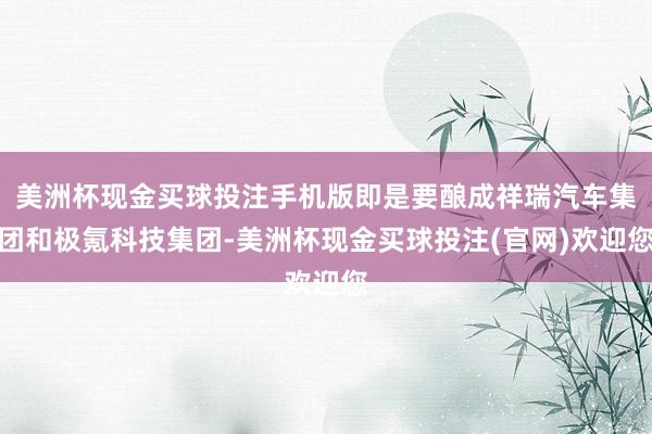 美洲杯现金买球投注手机版即是要酿成祥瑞汽车集团和极氪科技集团-美洲杯现金买球投注(官网)欢迎您