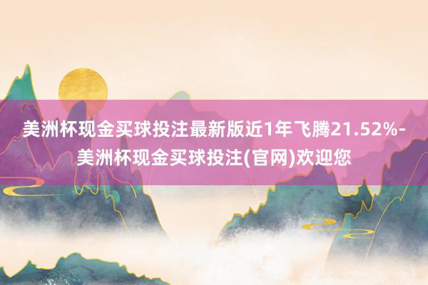 美洲杯现金买球投注最新版近1年飞腾21.52%-美洲杯现金买球投注(官网)欢迎您