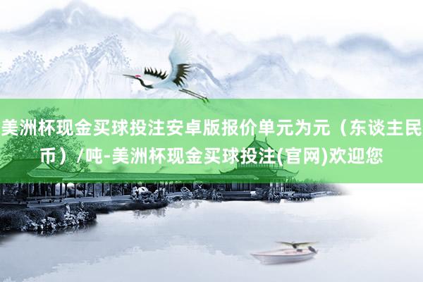 美洲杯现金买球投注安卓版报价单元为元（东谈主民币）/吨-美洲杯现金买球投注(官网)欢迎您