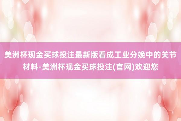 美洲杯现金买球投注最新版看成工业分娩中的关节材料-美洲杯现金买球投注(官网)欢迎您