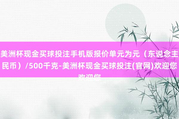 美洲杯现金买球投注手机版报价单元为元（东说念主民币）/500千克-美洲杯现金买球投注(官网)欢迎您