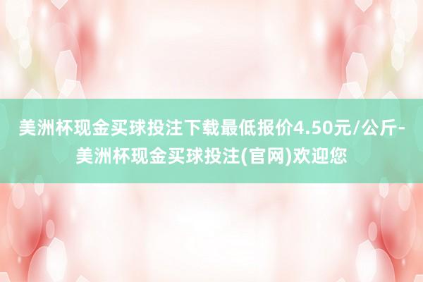 美洲杯现金买球投注下载最低报价4.50元/公斤-美洲杯现金买球投注(官网)欢迎您