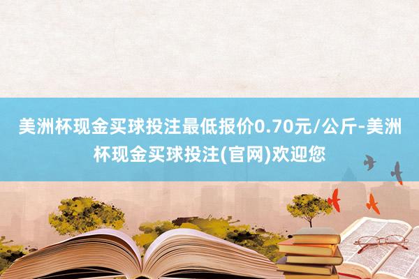 美洲杯现金买球投注最低报价0.70元/公斤-美洲杯现金买球投注(官网)欢迎您