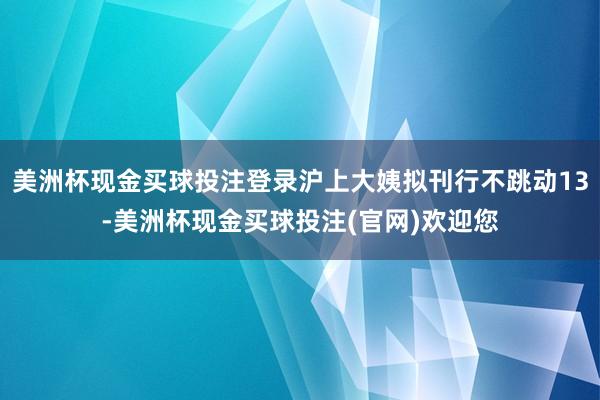 美洲杯现金买球投注登录沪上大姨拟刊行不跳动13-美洲杯现金买球投注(官网)欢迎您