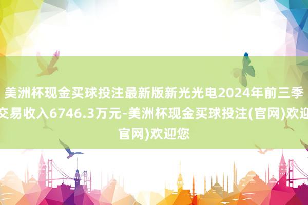 美洲杯现金买球投注最新版新光光电2024年前三季度交易收入6746.3万元-美洲杯现金买球投注(官网)欢迎您