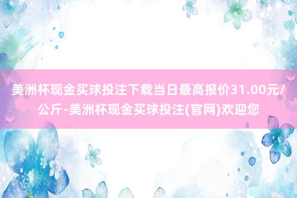 美洲杯现金买球投注下载当日最高报价31.00元/公斤-美洲杯现金买球投注(官网)欢迎您