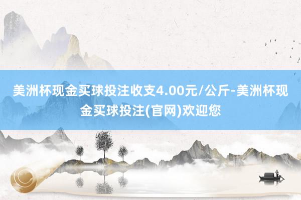 美洲杯现金买球投注收支4.00元/公斤-美洲杯现金买球投注(官网)欢迎您