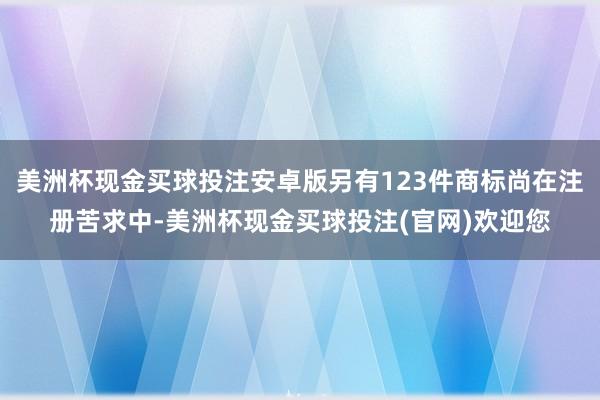 美洲杯现金买球投注安卓版另有123件商标尚在注册苦求中-美洲杯现金买球投注(官网)欢迎您