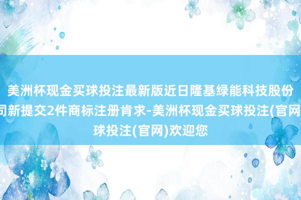 美洲杯现金买球投注最新版近日隆基绿能科技股份有限公司新提交2件商标注册肯求-美洲杯现金买球投注(官网)欢迎您