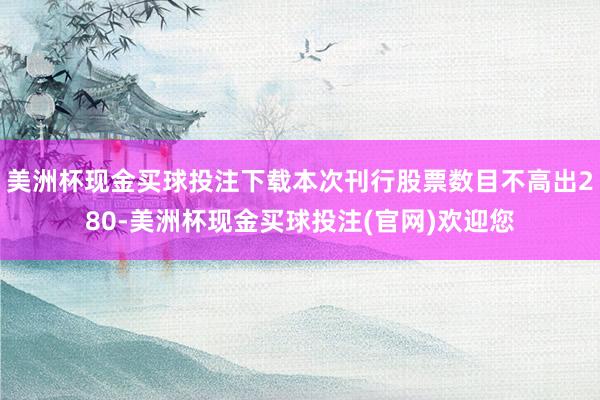 美洲杯现金买球投注下载本次刊行股票数目不高出280-美洲杯现金买球投注(官网)欢迎您