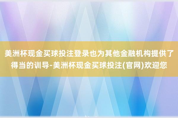 美洲杯现金买球投注登录也为其他金融机构提供了得当的训导-美洲杯现金买球投注(官网)欢迎您