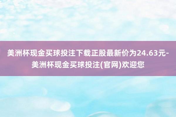 美洲杯现金买球投注下载正股最新价为24.63元-美洲杯现金买球投注(官网)欢迎您