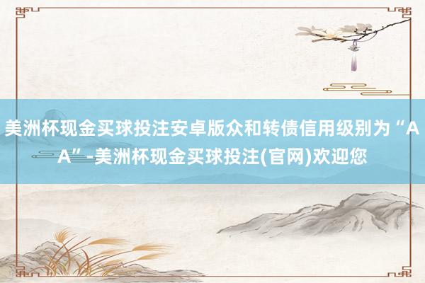 美洲杯现金买球投注安卓版众和转债信用级别为“AA”-美洲杯现金买球投注(官网)欢迎您
