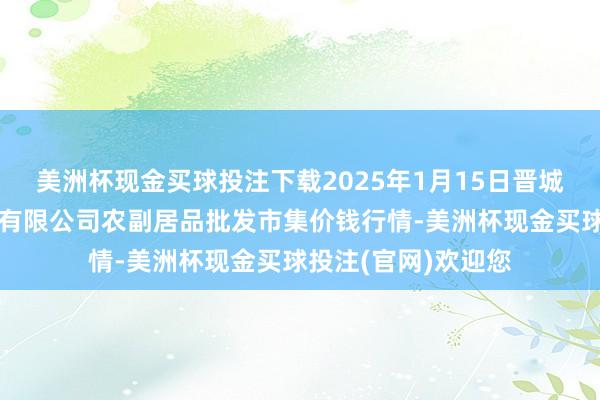 美洲杯现金买球投注下载2025年1月15日晋城市绿盛农工商实业有限公司农副居品批发市集价钱行情-美洲杯现金买球投注(官网)欢迎您