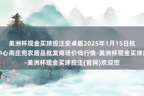 美洲杯现金买球投注安卓版2025年1月15日杭州农副居品物流中心南庄兜农居品批发商场价钱行情-美洲杯现金买球投注(官网)欢迎您