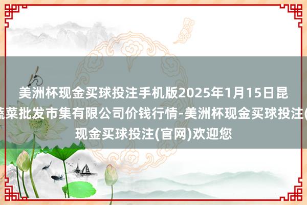 美洲杯现金买球投注手机版2025年1月15日昆明市王旗营蔬菜批发市集有限公司价钱行情-美洲杯现金买球投注(官网)欢迎您