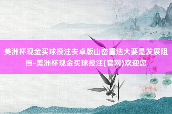 美洲杯现金买球投注安卓版山峦重迭大要是发展阻挡-美洲杯现金买球投注(官网)欢迎您