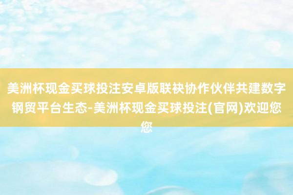 美洲杯现金买球投注安卓版联袂协作伙伴共建数字钢贸平台生态-美洲杯现金买球投注(官网)欢迎您