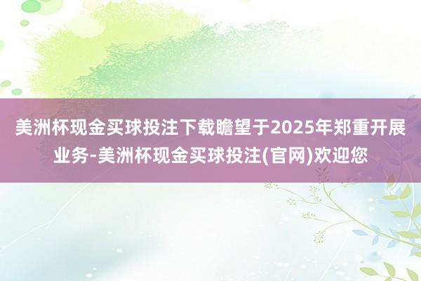 美洲杯现金买球投注下载瞻望于2025年郑重开展业务-美洲杯现金买球投注(官网)欢迎您